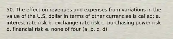 50. The effect on revenues and expenses from variations in the value of the U.S. dollar in terms of other currencies is called: a. interest rate risk b. exchange rate risk c. purchasing power risk d. financial risk e. none of four (a, b, c, d)