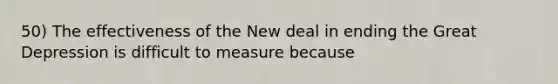 50) The effectiveness of the New deal in ending the Great Depression is difficult to measure because