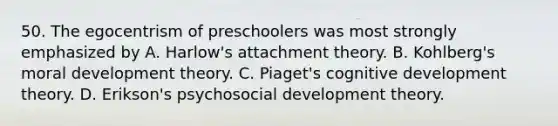 50. The egocentrism of preschoolers was most strongly emphasized by A. Harlow's attachment theory. B. Kohlberg's moral development theory. C. Piaget's cognitive development theory. D. Erikson's psychosocial development theory.