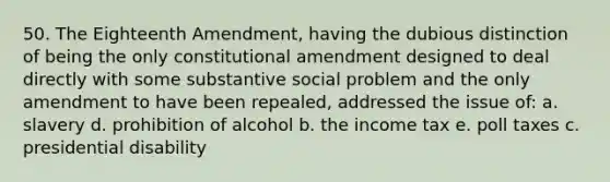 50. The Eighteenth Amendment, having the dubious distinction of being the only constitutional amendment designed to deal directly with some substantive social problem and the only amendment to have been repealed, addressed the issue of: a. slavery d. prohibition of alcohol b. the income tax e. poll taxes c. presidential disability