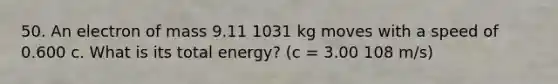 50. An electron of mass 9.11 1031 kg moves with a speed of 0.600 c. What is its total energy? (c = 3.00 108 m/s)