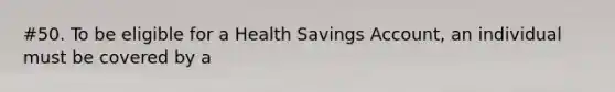 #50. To be eligible for a Health Savings Account, an individual must be covered by a