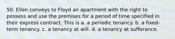 50. Ellen conveys to Floyd an apartment with the right to possess and use the premises for a period of time specified in their express contract. This is a. a periodic tenancy. b. a fixed-term tenancy. c. a tenancy at will. d. a tenancy at sufferance.