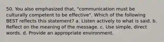 50. You also emphasized that, "communication must be culturally competent to be effective". Which of the following BEST reflects this statement? a. Listen actively to what is said. b. Reflect on the meaning of the message. c. Use simple, direct words. d. Provide an appropriate environment.