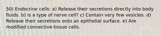 50) Endocrine cells: a) Release their secretions directly into body fluids. b) Is a type of nerve cell? c) Contain very few vesicles. d) Release their secretions onto an epithelial surface. e) Are modified connective-tissue cells.