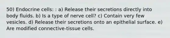 50) Endocrine cells: : a) Release their secretions directly into body fluids. b) Is a type of nerve cell? c) Contain very few vesicles. d) Release their secretions onto an epithelial surface. e) Are modified connective-tissue cells.