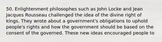 50. Enlightenment philosophes such as John Locke and Jean Jacques Rousseau challenged the idea of the divine right of kings. They wrote about a government's obligations to uphold people's rights and how the government should be based on the consent of the governed. These new ideas encouraged people to