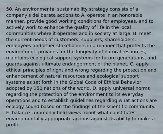 50. An environmental sustainability strategy consists of a company's deliberate actions to A. operate in an honorable manner, provide good working conditions for employees, and to actively work to enhance the quality of life in the local communities where it operates and in society at large. B. meet the current needs of customers, suppliers, shareholders, employees and other stakeholders in a manner that protects the environment, provides for the longevity of natural resources, maintains ecological support systems for future generations, and guards against ultimate endangerment of the planet. C. apply ethical principles of right and wrong regarding the protection and enhancement of natural resources and ecological support systems as set forth in the Global Code of Ethical Behavior adopted by 150 nations of the world. D. apply universal norms regarding the protection of the environment to its everyday operations and to establish guidelines regarding what actions are ecology sound based on the findings of the scientific community. E. balance commonly held views about what constitutes environmentally appropriate actions against its ability to make a profit.