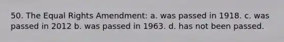 50. The Equal Rights Amendment: a. was passed in 1918. c. was passed in 2012 b. was passed in 1963. d. has not been passed.