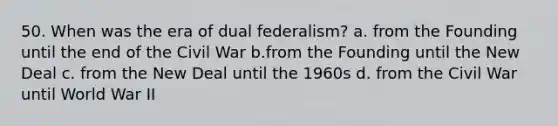 50. When was the era of dual federalism? a. from the Founding until the end of the Civil War b.from the Founding until the New Deal c. from the New Deal until the 1960s d. from the Civil War until World War II