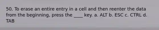 50. To erase an entire entry in a cell and then reenter the data from the beginning, press the ____ key. a. ALT b. ESC c. CTRL d. TAB