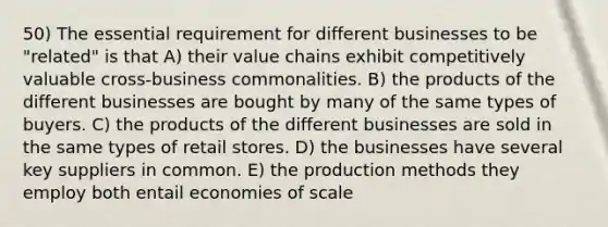 50) The essential requirement for different businesses to be "related" is that A) their value chains exhibit competitively valuable cross-business commonalities. B) the products of the different businesses are bought by many of the same types of buyers. C) the products of the different businesses are sold in the same types of retail stores. D) the businesses have several key suppliers in common. E) the production methods they employ both entail economies of scale