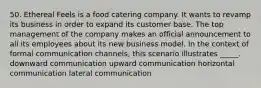 50. Ethereal Feels is a food catering company. It wants to revamp its business in order to expand its customer base. The top management of the company makes an official announcement to all its employees about its new business model. In the context of formal communication channels, this scenario illustrates _____. downward communication upward communication horizontal communication lateral communication