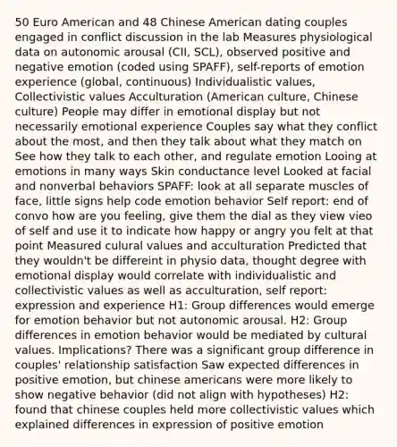 50 Euro American and 48 Chinese American dating couples engaged in conflict discussion in the lab Measures physiological data on autonomic arousal (CII, SCL), observed positive and negative emotion (coded using SPAFF), self-reports of emotion experience (global, continuous) Individualistic values, Collectivistic values Acculturation (American culture, Chinese culture) People may differ in emotional display but not necessarily emotional experience Couples say what they conflict about the most, and then they talk about what they match on See how they talk to each other, and regulate emotion Looing at emotions in many ways Skin conductance level Looked at facial and nonverbal behaviors SPAFF: look at all separate muscles of face, little signs help code emotion behavior Self report: end of convo how are you feeling, give them the dial as they view vieo of self and use it to indicate how happy or angry you felt at that point Measured culural values and acculturation Predicted that they wouldn't be differeint in physio data, thought degree with emotional display would correlate with individualistic and collectivistic values as well as acculturation, self report: expression and experience H1: Group differences would emerge for emotion behavior but not autonomic arousal. H2: Group differences in emotion behavior would be mediated by <a href='https://www.questionai.com/knowledge/kyz76nVU9o-cultural-values' class='anchor-knowledge'>cultural values</a>. Implications? There was a significant group difference in couples' relationship satisfaction Saw expected differences in positive emotion, but chinese americans were more likely to show negative behavior (did not align with hypotheses) H2: found that chinese couples held more collectivistic values which explained differences in expression of positive emotion