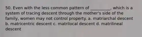 50. Even with the less common pattern of __________, which is a system of tracing descent through the mother's side of the family, women may not control property.​ a. ​matriarchal descent b. ​matricentric descent c. ​matrilocal descent d. ​matrilineal descent