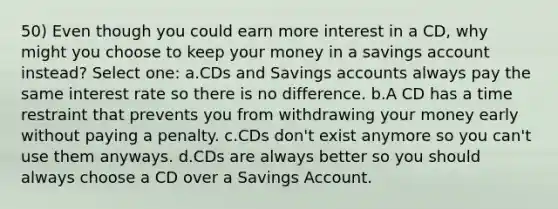 50) Even though you could earn more interest in a CD, why might you choose to keep your money in a savings account instead? Select one: a.CDs and Savings accounts always pay the same interest rate so there is no difference. b.A CD has a time restraint that prevents you from withdrawing your money early without paying a penalty. c.CDs don't exist anymore so you can't use them anyways. d.CDs are always better so you should always choose a CD over a Savings Account.