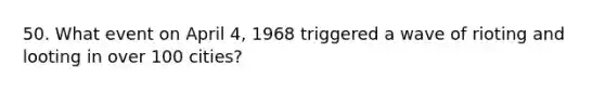 50. What event on April 4, 1968 triggered a wave of rioting and looting in over 100 cities?