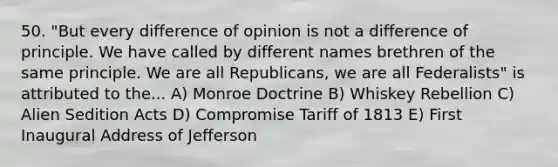 50. "But every difference of opinion is not a difference of principle. We have called by different names brethren of the same principle. We are all Republicans, we are all Federalists" is attributed to the... A) Monroe Doctrine B) Whiskey Rebellion C) Alien Sedition Acts D) Compromise Tariff of 1813 E) First Inaugural Address of Jefferson