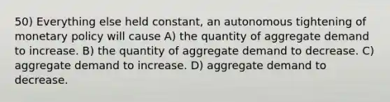 50) Everything else held constant, an autonomous tightening of monetary policy will cause A) the quantity of aggregate demand to increase. B) the quantity of aggregate demand to decrease. C) aggregate demand to increase. D) aggregate demand to decrease.