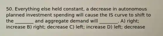 50. Everything else held constant, a decrease in autonomous planned investment spending will cause the IS curve to shift to the ________ and aggregate demand will ________. A) right; increase B) right; decrease C) left; increase D) left; decrease