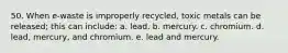 50. When e-waste is improperly recycled, toxic metals can be released; this can include: a. lead. b. mercury. c. chromium. d. lead, mercury, and chromium. e. lead and mercury.