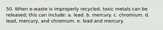 50. When e-waste is improperly recycled, toxic metals can be released; this can include: a. lead. b. mercury. c. chromium. d. lead, mercury, and chromium. e. lead and mercury.