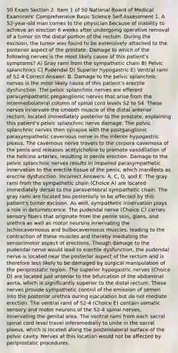 50 Exam Section 2: Item 1 of 50 National Board of Medical Examiners' Comprehensive Basic Science Self-Assessment 1. A 52-year-old man comes to the physician because of inability to achieve an erection 6 weeks after undergoing operative removal of a tumor on the distal portion of the rectum. During the excision, the tumor was found to be extensively attached to the posterior aspect of the prostate. Damage to which of the following nerves is the most likely cause of this patient's symptoms? A) Gray rami from the sympathetic chain B) Pelvic splanchnics C) Pudendal D) Superior hypogastric E) Ventral rami of S2-4 Correct Answer: B. Damage to the pelvic splanchnic nerves is the most likely cause of this patient's erectile dysfunction. The pelvic splanchnic nerves are efferent parasympathetic preganglionic nerves that arise from the intermediolateral column of spinal cord levels S2 to S4. These nerves innervate the smooth muscle of the distal anterior rectum, located immediately posterior to the prostate, explaining this patient's pelvic splanchnic nerve damage. The pelvic splanchnic nerves then synapse with the postganglionic parasympathetic cavernous nerve in the inferior hypogastric plexus. The cavernous nerve travels to the corpora cavernosa of the penis and releases acetylcholine to promote vasodilation of the helicine arteries, resulting in penile erection. Damage to the pelvic splanchnic nerves results in impaired parasympathetic innervation to the erectile tissue of the penis, which manifests as erectile dysfunction. Incorrect Answers: A, C, D, and E. The gray rami from the sympathetic chain (Choice A) are located immediately dorsal to the paravertebral sympathetic chain. The gray rami are located too posteriorly to be affected by this patient's tumor excision. As well, sympathetic innervation plays a role in detumescence. The pudendal nerve (Choice C) carries sensory fibers that originate from the penile skin, glans, and urethra as well as motor neurons innervating the ischiocavernosus and bulbocavernosus muscles, leading to the contraction of these muscles and thereby mediating the sensorimotor aspect of erections. Though damage to the pudendal nerve would lead to erectile dysfunction, the pudendal nerve is located near the posterior aspect of the rectum and is therefore less likely to be damaged by surgical manipulation of the periprostatic region. The superior hypogastric nerves (Choice D) are located just anterior to the bifurcation of the abdominal aorta, which is significantly superior to the distal rectum. These nerves provide sympathetic control of the emission of semen into the posterior urethra during ejaculation but do not mediate erection. The ventral rami of S2-4 (Choice E) contain somatic sensory and motor neurons of the S2-4 spinal nerves, innervating the genital area. The ventral rami from each sacral spinal cord level travel inferomedially to unite in the sacral plexus, which is located along the posterolateral surface of the pelvic cavity. Nerves at this location would not be affected by periprostatic procedures.