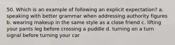 50. Which is an example of following an explicit expectation? a. speaking with better grammar when addressing authority figures b. wearing makeup in the same style as a close friend c. lifting your pants leg before crossing a puddle d. turning on a turn signal before turning your car