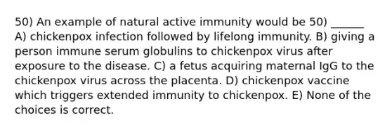 50) An example of natural active immunity would be 50) ______ A) chickenpox infection followed by lifelong immunity. B) giving a person immune serum globulins to chickenpox virus after exposure to the disease. C) a fetus acquiring maternal IgG to the chickenpox virus across the placenta. D) chickenpox vaccine which triggers extended immunity to chickenpox. E) None of the choices is correct.