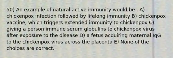 50) An example of natural active immunity would be . A) chickenpox infection followed by lifelong immunity B) chickenpox vaccine, which triggers extended immunity to chickenpox C) giving a person immune serum globulins to chickenpox virus after exposure to the disease D) a fetus acquiring maternal IgG to the chickenpox virus across the placenta E) None of the choices are correct.