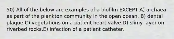 50) All of the below are examples of a biofilm EXCEPT A) archaea as part of the plankton community in the open ocean. B) dental plaque.C) vegetations on a patient heart valve.D) slimy layer on riverbed rocks.E) infection of a patient catheter.