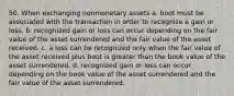 50. When exchanging nonmonetary assets a. boot must be associated with the transaction in order to recognize a gain or loss. b. recognized gain or loss can occur depending on the fair value of the asset surrendered and the fair value of the asset received. c. a loss can be recognized only when the fair value of the asset received plus boot is greater than the book value of the asset surrendered. d. recognized gain or loss can occur depending on the book value of the asset surrendered and the fair value of the asset surrendered.