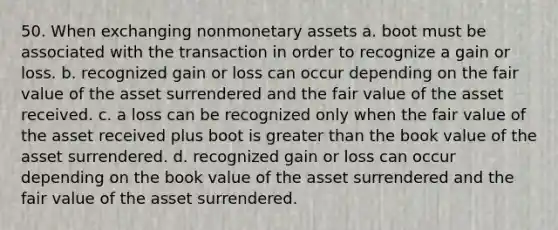 50. When exchanging nonmonetary assets a. boot must be associated with the transaction in order to recognize a gain or loss. b. recognized gain or loss can occur depending on the fair value of the asset surrendered and the fair value of the asset received. c. a loss can be recognized only when the fair value of the asset received plus boot is greater than the book value of the asset surrendered. d. recognized gain or loss can occur depending on the book value of the asset surrendered and the fair value of the asset surrendered.