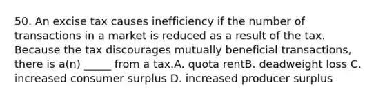 50. An excise tax causes inefficiency if the number of transactions in a market is reduced as a result of the tax. Because the tax discourages mutually beneficial transactions, there is a(n) _____ from a tax.A. quota rentB. deadweight loss C. increased consumer surplus D. increased producer surplus