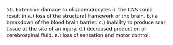 50. Extensive damage to oligodendrocytes in the CNS could result in a.) loss of the structural framework of the brain. b.) a breakdown of the blood-brain barrier. c.) inability to produce scar tissue at the site of an injury. d.) decreased production of cerebrospinal fluid. e.) loss of sensation and motor control.