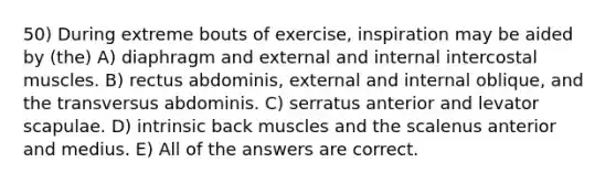 50) During extreme bouts of exercise, inspiration may be aided by (the) A) diaphragm and external and internal intercostal muscles. B) rectus abdominis, external and internal oblique, and the transversus abdominis. C) serratus anterior and levator scapulae. D) intrinsic back muscles and the scalenus anterior and medius. E) All of the answers are correct.