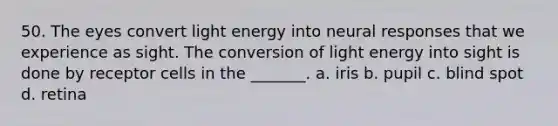 50. The eyes convert light energy into neural responses that we experience as sight. The conversion of light energy into sight is done by receptor cells in the _______. a. iris b. pupil c. blind spot d. retina