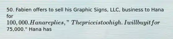 50. Fabien offers to sell his Graphic Signs, LLC, business to Hana for 100,000. Hana replies, "The price is too high. I will buy it for75,000." Hana has​