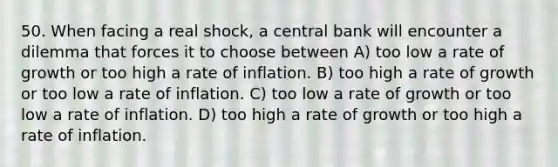 50. When facing a real shock, a central bank will encounter a dilemma that forces it to choose between A) too low a rate of growth or too high a rate of inflation. B) too high a rate of growth or too low a rate of inflation. C) too low a rate of growth or too low a rate of inflation. D) too high a rate of growth or too high a rate of inflation.