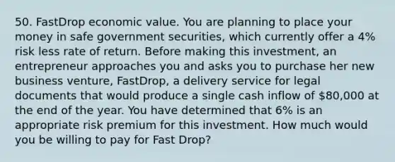 50. FastDrop economic value. You are planning to place your money in safe government securities, which currently offer a 4% risk less rate of return. Before making this investment, an entrepreneur approaches you and asks you to purchase her new business venture, FastDrop, a delivery service for legal documents that would produce a single cash inflow of 80,000 at the end of the year. You have determined that 6% is an appropriate risk premium for this investment. How much would you be willing to pay for Fast Drop?