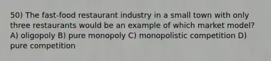 50) The fast-food restaurant industry in a small town with only three restaurants would be an example of which market model? A) oligopoly B) pure monopoly C) monopolistic competition D) pure competition