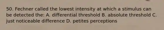 50. Fechner called the lowest intensity at which a stimulus can be detected the: A. differential threshold B. absolute threshold C. just noticeable difference D. petites perceptions