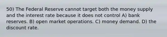 50) The Federal Reserve cannot target both the money supply and the interest rate because it does not control A) bank reserves. B) open market operations. C) money demand. D) the discount rate.