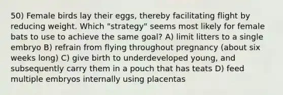 50) Female birds lay their eggs, thereby facilitating flight by reducing weight. Which "strategy" seems most likely for female bats to use to achieve the same goal? A) limit litters to a single embryo B) refrain from flying throughout pregnancy (about six weeks long) C) give birth to underdeveloped young, and subsequently carry them in a pouch that has teats D) feed multiple embryos internally using placentas