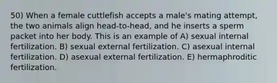 50) When a female cuttlefish accepts a male's mating attempt, the two animals align head-to-head, and he inserts a sperm packet into her body. This is an example of A) sexual internal fertilization. B) sexual external fertilization. C) asexual internal fertilization. D) asexual external fertilization. E) hermaphroditic fertilization.