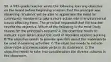 50. A fifth-grade teacher wrote the following learning objective on the board before beginning a lesson that the principal was observing. Students will be able to appreciate the need for community members to take a more active role in environmental issues affecting them. The principal requested that the teacher rewrite the objective. Which of the following is the most likely reason for the principal's request? A.The objective needs to indicate more detail about the level of intended student learning. B.The objective needs to provide specifics about the materials to be used in learning activities. C.The objective needs to include observable and measurable verbs in its statement. D.The objective needs to take into consideration the diverse cultures in the classroom.