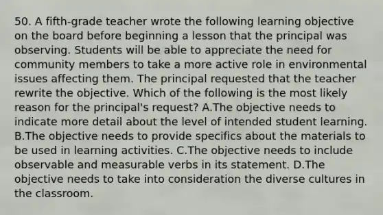 50. A fifth-grade teacher wrote the following learning objective on the board before beginning a lesson that the principal was observing. Students will be able to appreciate the need for community members to take a more active role in environmental issues affecting them. The principal requested that the teacher rewrite the objective. Which of the following is the most likely reason for the principal's request? A.The objective needs to indicate more detail about the level of intended student learning. B.The objective needs to provide specifics about the materials to be used in learning activities. C.The objective needs to include observable and measurable verbs in its statement. D.The objective needs to take into consideration the diverse cultures in the classroom.