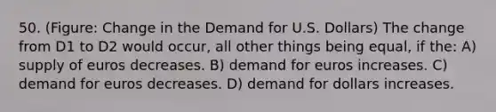 50. (Figure: Change in the Demand for U.S. Dollars) The change from D1 to D2 would occur, all other things being equal, if the: A) supply of euros decreases. B) demand for euros increases. C) demand for euros decreases. D) demand for dollars increases.