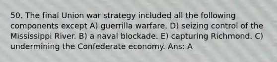 50. The final Union war strategy included all the following components except A) guerrilla warfare. D) seizing control of the Mississippi River. B) a naval blockade. E) capturing Richmond. C) undermining the Confederate economy. Ans: A