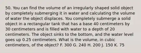 50. You can find the volume of an irregularly shaped solid object by completely submerging it in water and calculating the volume of water the object displaces. You completely submerge a solid object in a rectangular tank that has a base 40 centimeters by 30 centimeters and is filled with water to a depth of 20 centimeters. The object sinks to the bottom, and the water level goes up 0.25 centimeters. What is the volume, in cubic centimeters, of the object? F. 300 G. 240 H. 200 J. 150 K. 75